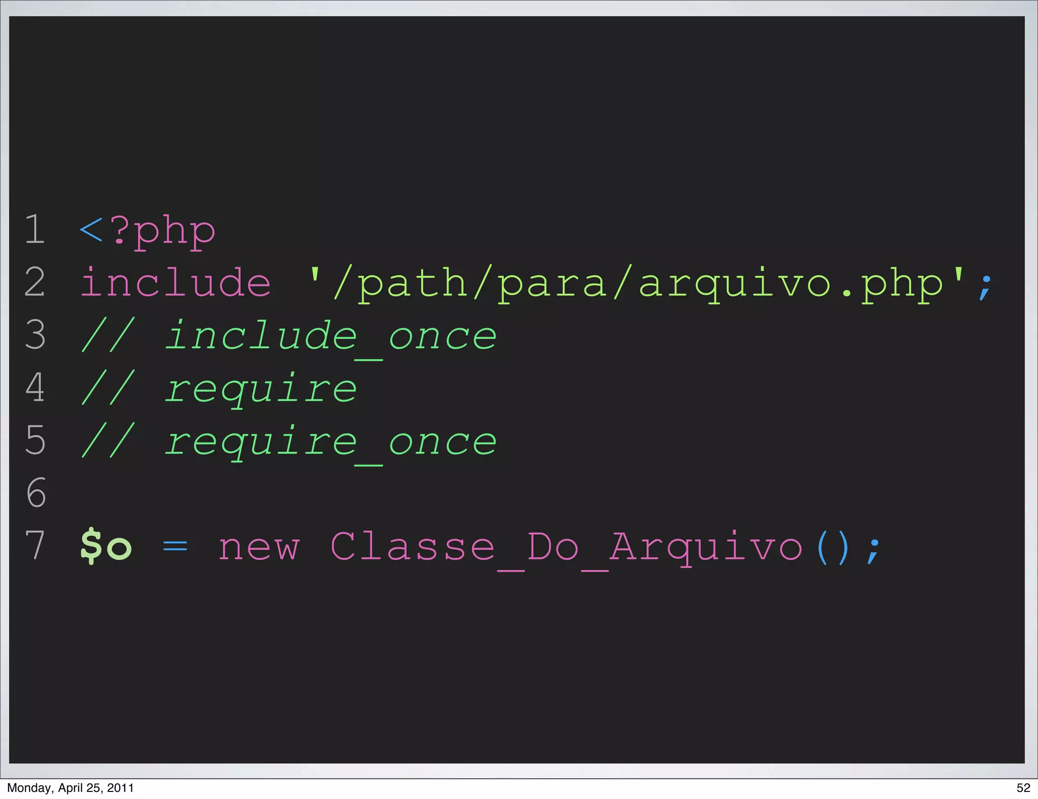 1         <?php
  2         include '/path/para/arquivo.php';
  3         // include_once
  4         // require
  5         // require_once
  6
  7         $o = new Classe_Do_Arquivo();



Monday, April 25, 2011                          52
 