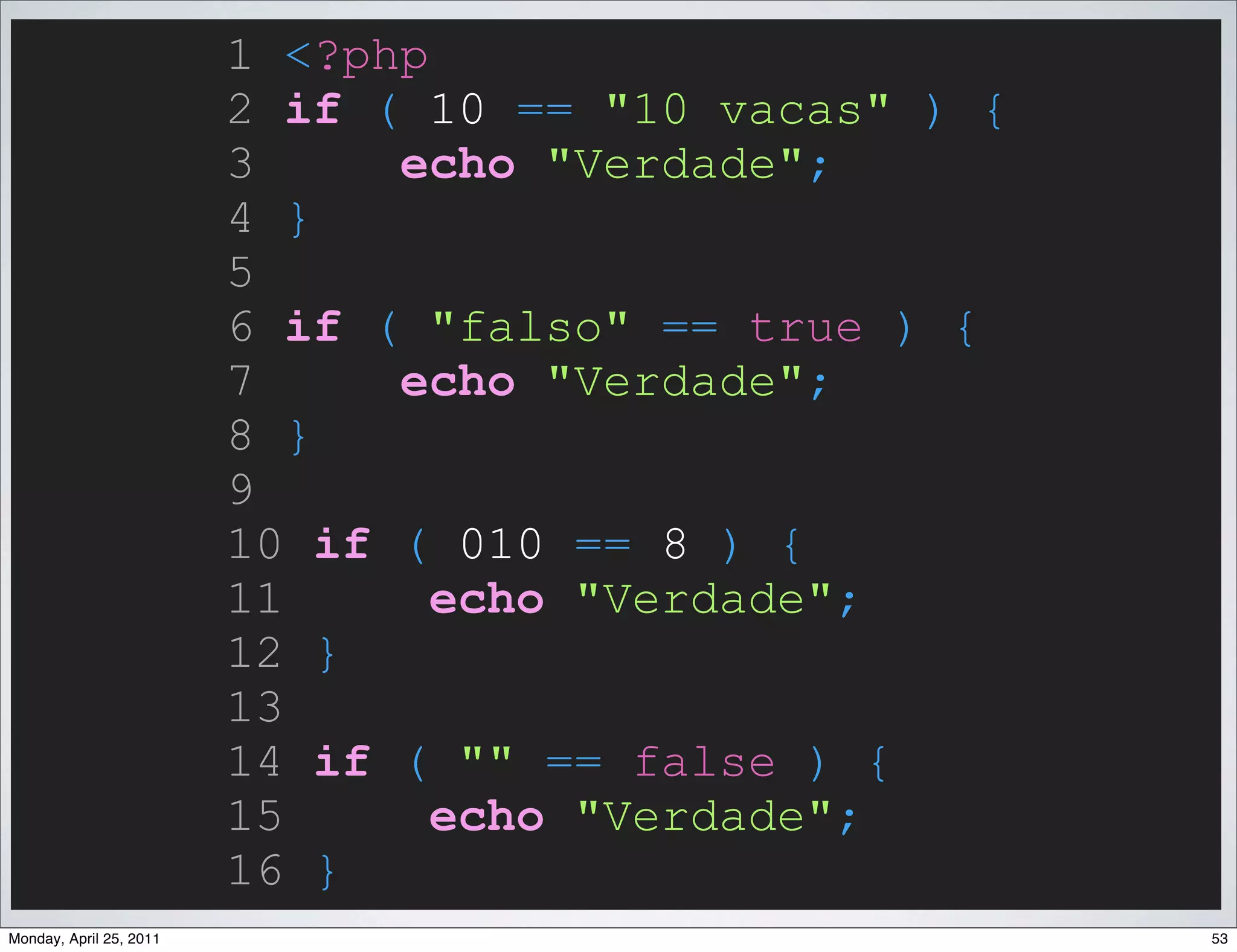 1 <?php
                         2 if ( 10 == "10 vacas" ) {
                         3     echo "Verdade";
                         4 }
                         5
                         6 if ( "falso" == true ) {
                         7     echo "Verdade";
                         8 }
                         9
                         10 if ( 010 == 8 ) {
                         11      echo "Verdade";
                         12 }
                         13
                         14 if ( "" == false ) {
                         15      echo "Verdade";
                         16 }
Monday, April 25, 2011                                 53
 
