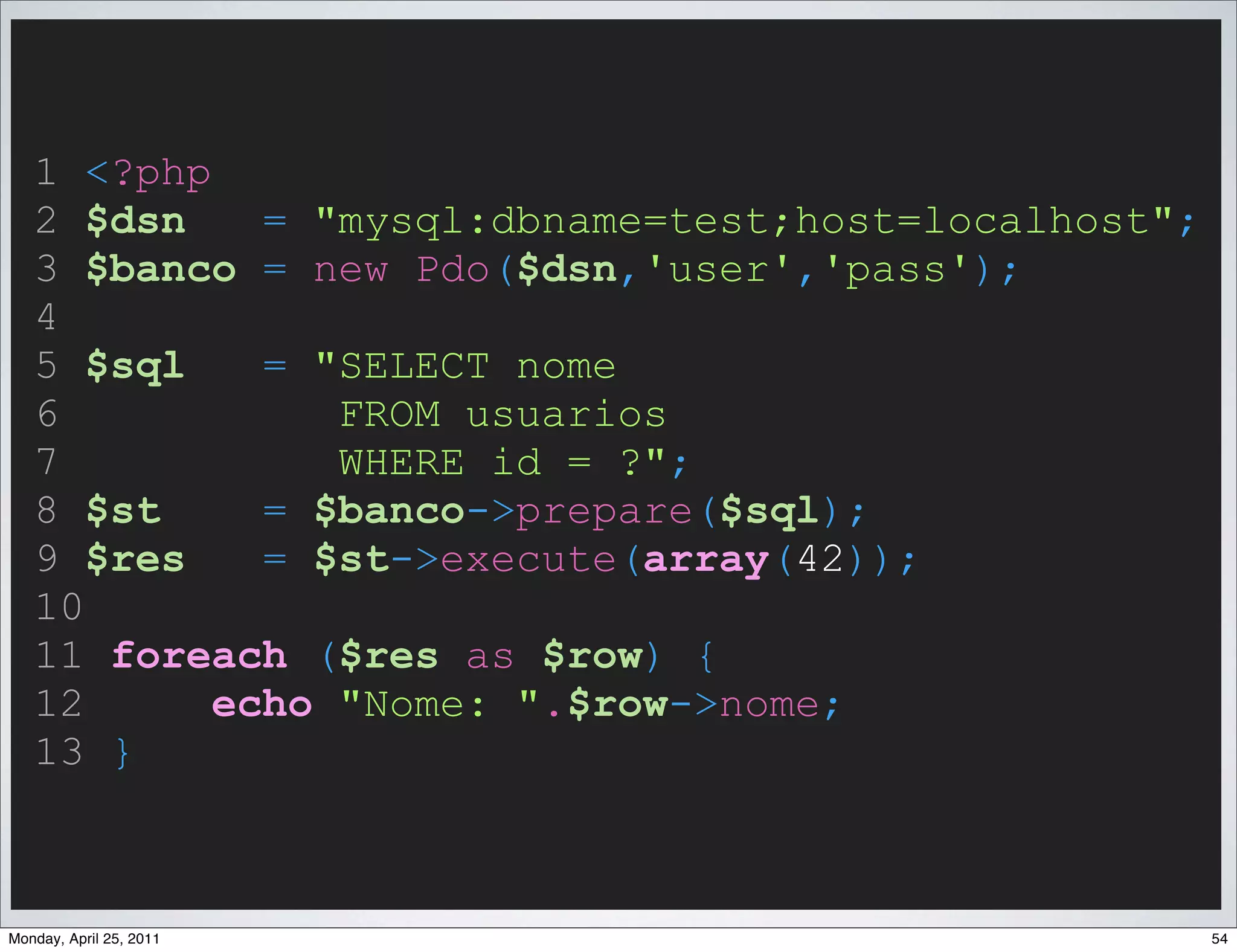 1 <?php
   2 $dsn    = "mysql:dbname=test;host=localhost";
   3 $banco = new Pdo($dsn,'user','pass');
   4
   5 $sql    = "SELECT nome
   6            FROM usuarios
   7            WHERE id = ?";
   8 $st     = $banco->prepare($sql);
   9 $res    = $st->execute(array(42));
   10
   11 foreach ($res as $row) {
   12      echo "Nome: ".$row->nome;
   13 }



Monday, April 25, 2011                               54
 