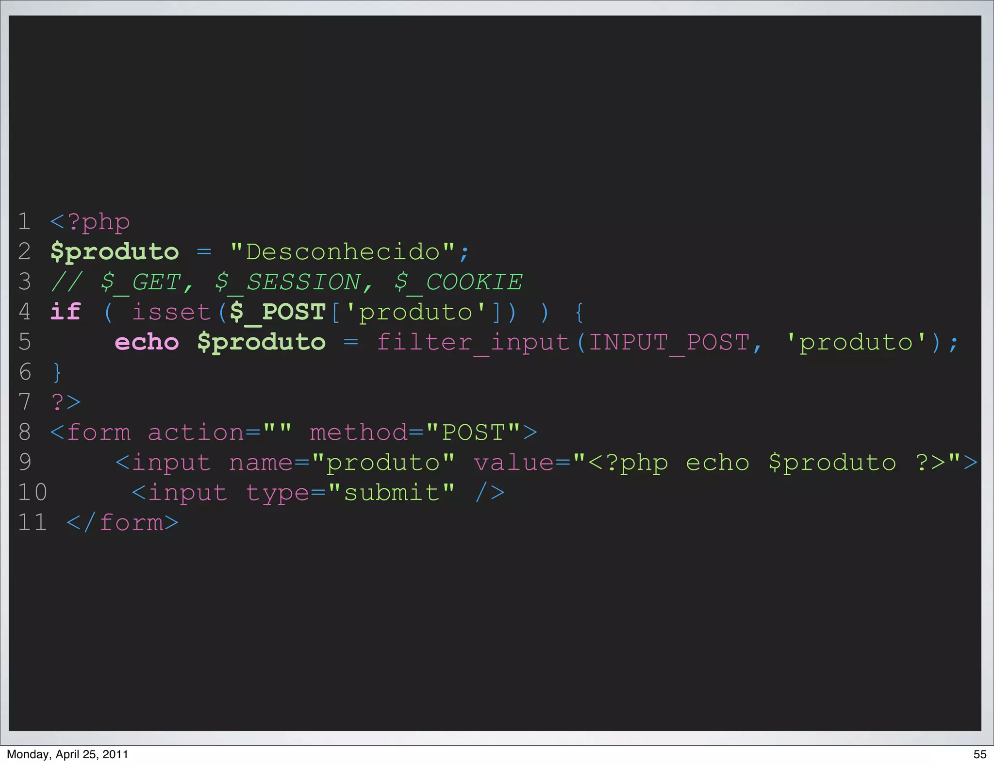 1 <?php
 2 $produto = "Desconhecido";
 3 // $_GET, $_SESSION, $_COOKIE
 4 if ( isset($_POST['produto']) ) {
 5     echo $produto = filter_input(INPUT_POST, 'produto');
 6 }
 7 ?>
 8 <form action="" method="POST">
 9     <input name="produto" value="<?php echo $produto ?>">
 10      <input type="submit" />
 11 </form>




Monday, April 25, 2011                                     55
 