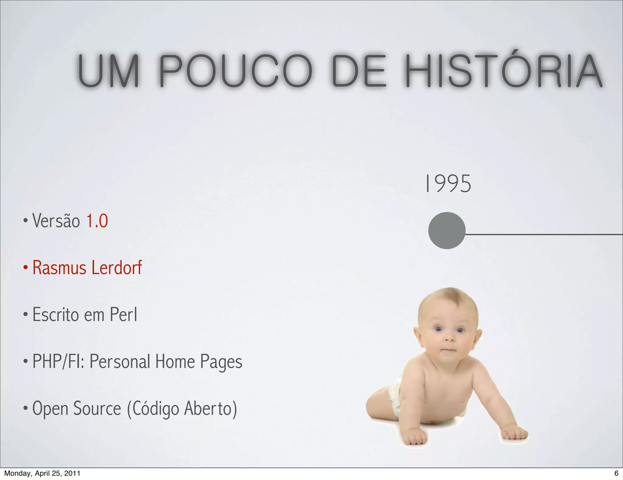 UM POUCO DE HISTÓRIA

                                    1995
    • Versão 1.0

    • Rasmus Lerdorf

    • Escrito em Perl

    • PHP/FI: Personal Home Pages

    • Open Source (Código Aberto)


Monday, April 25, 2011                     6
 