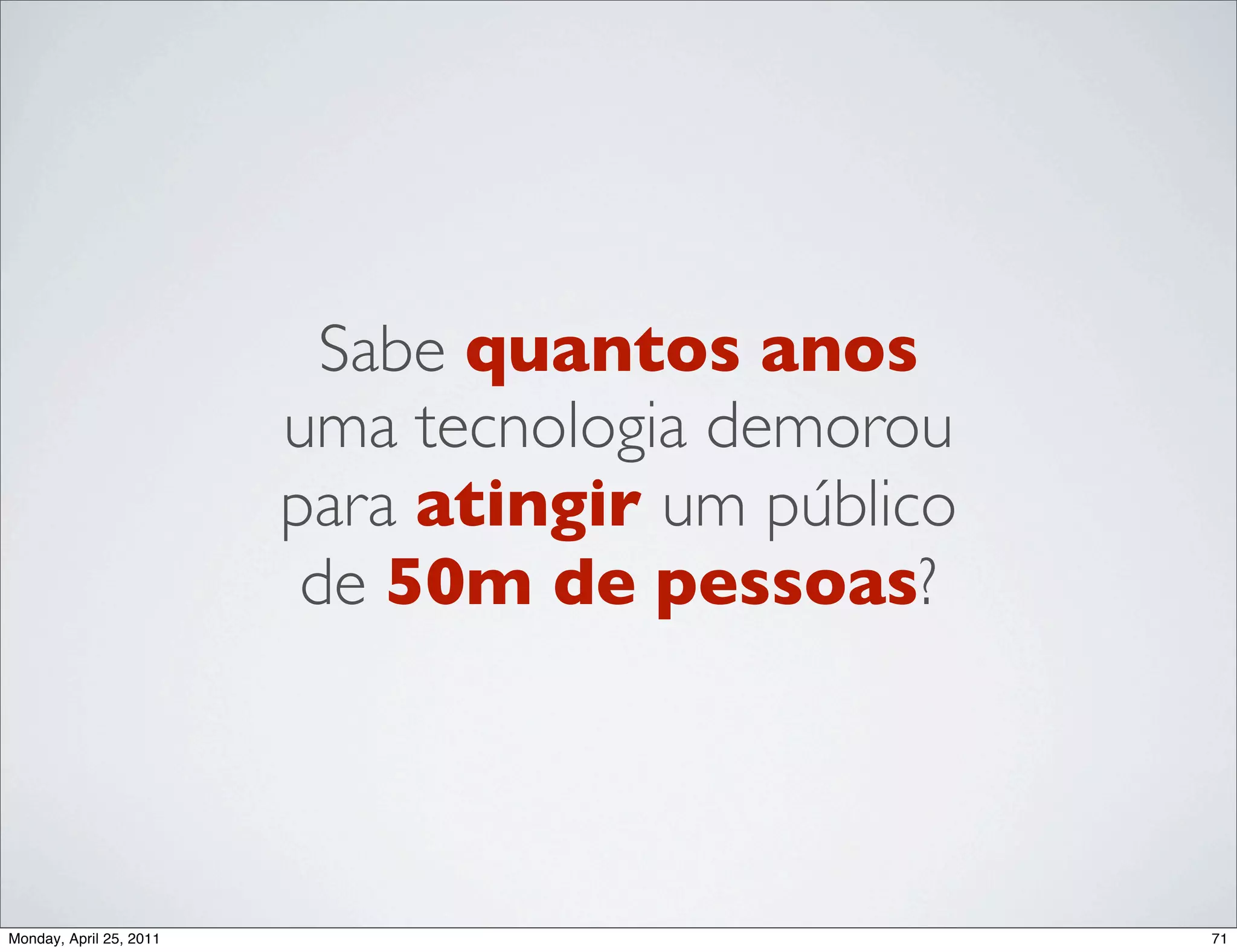 Sabe quantos anos
                         uma tecnologia demorou
                         para atingir um público
                          de 50m de pessoas?




Monday, April 25, 2011                             71
 