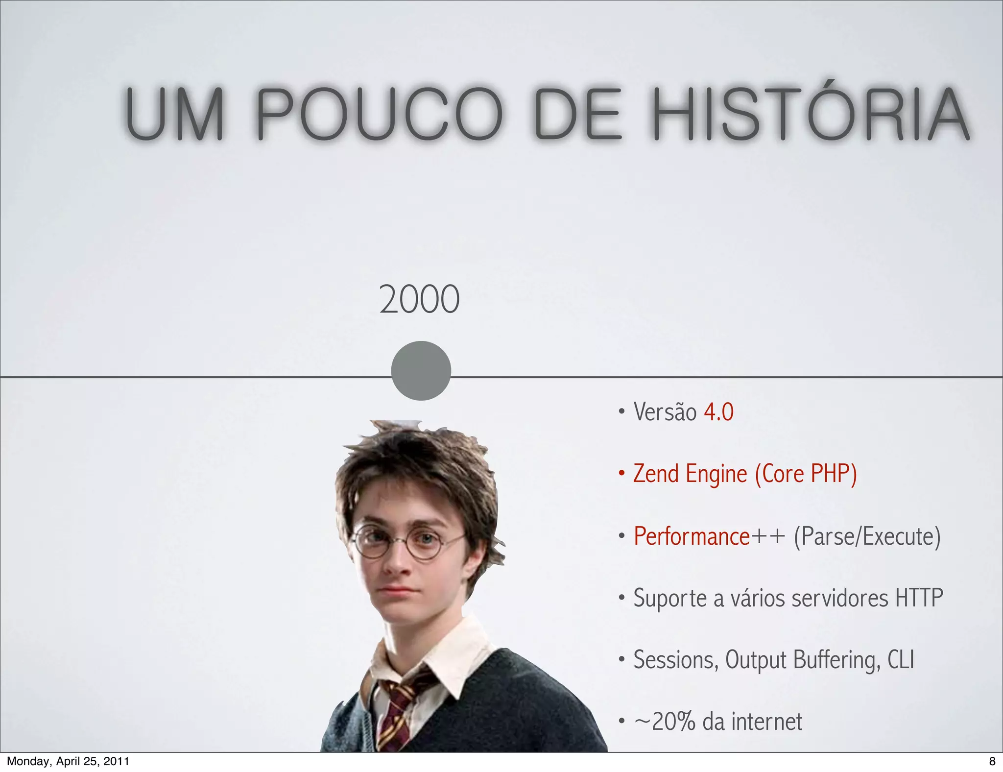 UM POUCO DE HISTÓRIA

                          2000

                                 • Versão 4.0

                                 • Zend Engine (Core PHP)

                                 • Performance++ (Parse/Execute)

                                 • Suporte a vários servidores HTTP

                                 • Sessions, Output Buffering, CLI

                                 • ~20% da internet
Monday, April 25, 2011                                                8
 