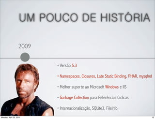 UM POUCO DE HISTÓRIA

                   2009

                          • Versão 5.3

                          • Namespaces, Closures, Late Static Binding, PHAR, mysqlnd

                          • Melhor suporte ao Microsoft Windows e IIS

                          • Garbage Collection para Referências Cíclicas

                          • Internacionalização, SQLite3, FileInfo

Monday, April 25, 2011                                                             10
 