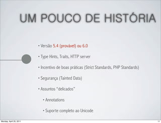 UM POUCO DE HISTÓRIA

                         • Versão 5.4 (provável) ou 6.0

                         • Type Hints, Traits, HTTP server

                         • Incentivo de boas práticas (Strict Standards, PHP Standards)

                         • Segurança (Tainted Data)

                         • Assuntos “delicados”

                           • Annotations

                           • Suporte completo ao Unicode

Monday, April 25, 2011                                                                    11
 
