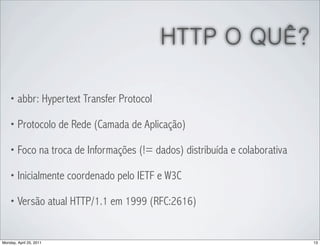HTTP O QUÊ?

    • abbr: Hypertext Transfer Protocol

    • Protocolo de Rede (Camada de Aplicação)

    • Foco na troca de Informações (!= dados) distribuída e colaborativa

    • Inicialmente coordenado pelo IETF e W3C

    • Versão atual HTTP/1.1 em 1999 (RFC:2616)



Monday, April 25, 2011                                                     13
 