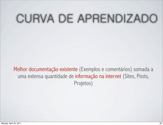 CURVA DE APRENDIZADO



             Melhor documentação existente (Exemplos e comentários) somada a
              uma extensa quantidade de informação na internet (Sites, Posts,
                                        Projetos)




Monday, April 25, 2011                                                          28
 
