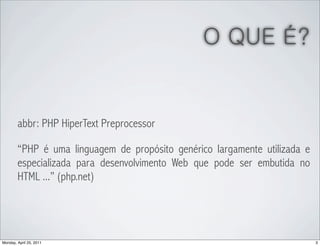 O QUE É?


        abbr: PHP HiperText Preprocessor

        “PHP é uma linguagem de propósito genérico largamente utilizada e
        especializada para desenvolvimento Web que pode ser embutida no
        HTML ...” (php.net)




Monday, April 25, 2011                                                      3
 