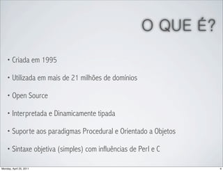 O QUE É?
    • Criada em 1995

    • Utilizada em mais de 21 milhões de domínios

    • Open Source

    • Interpretada e Dinamicamente tipada

    • Suporte aos paradigmas Procedural e Orientado a Objetos

    • Sintaxe objetiva (simples) com influências de Perl e C

Monday, April 25, 2011                                          4
 