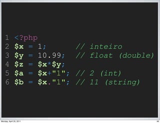 1         <?php
    2         $x = 1;        // inteiro
    3         $y = 10.99;    // float (double)
    4         $z = $x*$y;
    5         $a = $x+"1";   // 2 (int)
    6         $b = $x."1";   // 11 (string)



Monday, April 25, 2011                           46
 