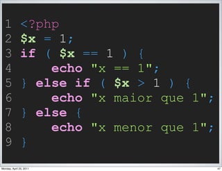 1            <?php
  2            $x = 1;
  3            if ( $x == 1 ) {
  4                echo "x == 1";
  5            } else if ( $x > 1 ) {
  6                echo "x maior que 1";
  7            } else {
  8                echo "x menor que 1";
  9            }
Monday, April 25, 2011                     47
 