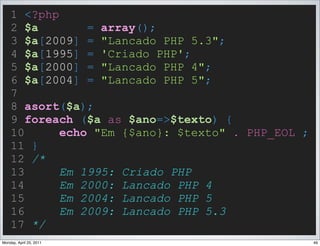 1 <?php
    2 $a        = array();
    3 $a[2009] = "Lancado PHP 5.3";
    4 $a[1995] = 'Criado PHP';
    5 $a[2000] = "Lancado PHP 4";
    6 $a[2004] = "Lancado PHP 5";
    7
    8 asort($a);
    9 foreach ($a as $ano=>$texto) {
    10      echo "Em {$ano}: $texto" . PHP_EOL ;
    11 }
    12 /*
    13      Em 1995: Criado PHP
    14      Em 2000: Lancado PHP 4
    15      Em 2004: Lancado PHP 5
    16      Em 2009: Lancado PHP 5.3
    17 */
Monday, April 25, 2011                             49
 