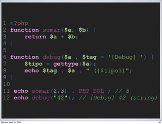 1 <?php
 2 function somar($a, $b) {
 3     return $a + $b;
 4 }
 5
 6 function debug($a , $tag = '[Debug] ') {
 7     $tipo = gettype($a);
 8     echo $tag . $a . " ({$tipo})";
 9 }
 10
 11 echo somar(2,3) . PHP_EOL ; // 5
 12 echo debug("42"); // [Debug] 42 (string)


Monday, April 25, 2011                         50
 