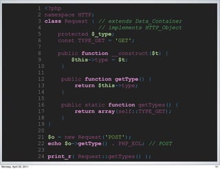 1 <?php
                         2 namespace HTTP;
                         3 class Request { // extends Data_Container
                         4                  // implements HTTP_Object
                         5     protected $_type;
                         6     const TYPE_GET = 'GET';
                         7
                         8     public function __construct($t) {
                         9          $this->type = $t;
                         10      }
                         11
                         12      public function getType() {
                         13          return $this->type;
                         14      }
                         15
                         16      public static function getTypes() {
                         17          return array(self::TYPE_GET);
                         18      }
                         19 }
                         20
                         21 $o = new Request('POST');
                         22 echo $o->getType() . PHP_EOL; // POST
                         23
                         24 print_r( Request::getTypes() );
Monday, April 25, 2011                                                  51
 