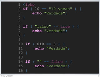 1 <?php
                         2 if ( 10 == "10 vacas" ) {
                         3     echo "Verdade";
                         4 }
                         5
                         6 if ( "falso" == true ) {
                         7     echo "Verdade";
                         8 }
                         9
                         10 if ( 010 == 8 ) {
                         11      echo "Verdade";
                         12 }
                         13
                         14 if ( "" == false ) {
                         15      echo "Verdade";
                         16 }
Monday, April 25, 2011                                 53
 