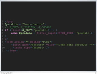1 <?php
 2 $produto = "Desconhecido";
 3 // $_GET, $_SESSION, $_COOKIE
 4 if ( isset($_POST['produto']) ) {
 5     echo $produto = filter_input(INPUT_POST, 'produto');
 6 }
 7 ?>
 8 <form action="" method="POST">
 9     <input name="produto" value="<?php echo $produto ?>">
 10      <input type="submit" />
 11 </form>




Monday, April 25, 2011                                     55
 
