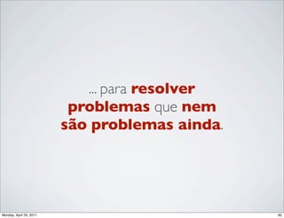 ... para resolver
                          problemas que nem
                         são problemas ainda.




Monday, April 25, 2011                          82
 