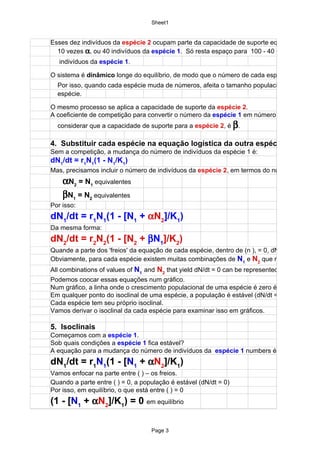 Sheet1


Esses dez indivíduos da espécie 2 ocupam parte da capacidade de suporte equivalente a
  10 vezes α, ou 40 indivíduos da espécie 1. Só resta espaço para 100 - 40 = 60
   indivíduos da espécie 1.

O sistema é dinâmico longe do equilíbrio, de modo que o número de cada espécie muda.
  Por isso, quando cada espécie muda de números, afeita o tamanho populacional da outra
  espécie.

O mesmo processo se aplica a capacidade de suporte da espécie 2.
A coeficiente de competição para convertir o número da espécie 1 em número da
  considerar que a capacidade de suporte para a espécie 2, é β.

4. Substituir cada espécie na equação logística da outra espécie
Sem a competição, a mudança do número de indivíduos da espécie 1 é:
dN1/dt = r1N1(1 - N1/K1)
Mas, precisamos incluir o número de indivíduos da espécie 2, em termos do número equivalen
    αN2 = N1 equivalentes
    βN1 = N2 equivalentes
Por isso:
dN1/dt = r1N1(1 - [N1 + αN2]/K1)
Da mesma forma:
dN2/dt = r2N2(1 - [N2 + βN1]/K2)
Quande a parte dos 'freios' da equação de cada espécie, dentro de (n ), = 0, dN/dt = 0.
Obviamente, para cada espécie existem muitas combinações de N1 e N2 que resultam em dN
All combinations of values of N1 and N2 that yield dN/dt = 0 can be represented by an equation
Podemos coocar essas equações num gráfico.
Num gráfico, a linha onde o crescimento populacional de uma espécie é zero é o isoclinal
Em qualquer ponto do isoclinal de uma espécie, a população é estável (dN/dt = 0).
Cada espécie tem seu próprio isoclinal.
Vamos derivar o isoclinal da cada espécie para examinar isso em gráficos.

5. Isoclinais
Começamos com a espécie 1.
Sob quais condições a espécie 1 fica estável?
A equação para a mudança do número de indivíduos da espécie 1 numbers é:
dN1/dt = r1N1(1 - [N1 + αN2]/K1)
Vamos enfocar na parte entre ( ) – os freios.
Quando a parte entre ( ) = 0, a população é estável (dN/dt = 0)
Por isso, em equilíbrio, o que está entre ( ) = 0
(1 - [N1 + αN2]/K1) = 0 em equilíbrio

                                   Page 3
 