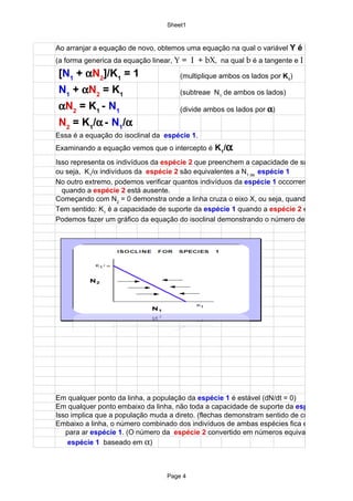 Sheet1


Ao arranjar a equação de novo, obtemos uma equação na qual o variável Y é N
(a forma generica da equação linear, Y = I + bX, na qual b é a tangente e I é o intercepto)
[N1 + αN2]/K1 = 1                     (multiplique ambos os lados por K1)

N1 + αN2 = K1                         (subtreae N1 de ambos os lados)

αN2 = K1 - N1                         (divide ambos os lados por α)
N2 = K1/α - N1/α
Essa é a equação do isoclinal da espécie 1.
Examinando a equação vemos que o intercepto é K1/α
Isso representa os indivíduos da espécie 2 que preenchem a capacidade de suporte da espéc
ou seja, K1/α indivíduos da espécie 2 são equivalentes a N1 da espécie 1
No outro extremo, podemos verificar quantos indivíduos da espécie 1 occorrem
  quando a espécie 2 está ausente.
Começando com N2 = 0 demonstra onde a linha cruza o eixo X, ou seja, quando N
Tem sentido: K1 é a capacidade de suporte da espécie 1 quando a espécie 2 está ausente
Podemos fazer um gráfico da equação do isoclinal demonstrando o número de indivíduos da




Em qualquer ponto da linha, a população da espécie 1 é estável (dN/dt = 0)
Em qualquer ponto embaixo da linha, não toda a capacidade de suporte da espécie 1
Isso implica que a população muda a direto. (flechas demonstram sentido de crescimento)
Embaixo a linha, o número combinado dos indivíduos de ambas espécies fica embaixo da cap
   para ar espécie 1. (O número da espécie 2 convertido em números equivalentes da
    espécie 1 baseado em α)



                                  Page 4
 