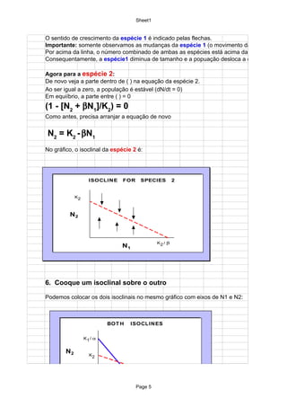 Sheet1


O sentido de crescimento da espécie 1 é indicado pelas flechas.
Importante: somente observamos as mudanças da espécie 1 (o movimento da
Por acima da linha, o número combinado de ambas as espécies está acima da capacidade de
Consequentamente, a espécie1 diminua de tamanho e a popuação desloca a esquerda.

Agora para a espécie 2:
De novo veja a parte dentro de ( ) na equação da espécie 2.
Ao ser igual a zero, a população é estável (dN/dt = 0)
Em equiíbrio, a parte entre ( ) = 0
(1 - [N2 + βN1]/K2) = 0
Como antes, precisa arranjar a equação de novo


N2 = K2 - βN1
No gráfico, o isoclinal da espécie 2 é:




                    ISOCLIN E   FOR     SPECIES         2


             K2



         N2



                                               K2 / β
                                N1




6. Cooque um isoclinal sobre o outro

Podemos colocar os dois isoclinais no mesmo gráfico com eixos de N1 e N2:



                           BOT H     ISOCLIN ES

                  K1 / α


        N2          K2




                                     K1
                                      Page 5            K2 / β

                                        N1
 