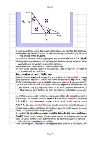 Sheet1
                     JOINT    MOV EMENT
            K1 / α




       N2      K2




                                K1            K2/ β

                                 N1


O exemplo anterior é uma das quatro possibilidades de padrões dos isoclinais.
Nesse exemplo, todas as flechas de movimento conjunto (flechas gordas) sinalizam a equilíbri
   onde ambas linhas cruzams.
No equilíbrio conjunto, ambas populações são estáveis: dN1/dt = 0 = dN2/dt
Independente dos tamanhos iniciais das populações de ambas espécies, ambas espécies
  eventualmente convergem no equilíbrio conjunto.
Nesse exemplo, o resultado é a coexistência estável.
Existem quatro padrões possivéis dos isoclinais, cada um com um resultado distinto de se uma
  ou ambas espécies persistem.
As quatro possibilidades:
A) O isoclinal da espécie 1 sempre fica acima do isoclina da espécie 2 (a espécie 1
B) O isoclinal da espécie 2 sempre fica acima do isoclinal da espécie 1 (a espécie 2
C) Os isoclinais cruzam com a espécie 1 acima da espécie 2 a esquerda (como no exemplo a
D) Os isoclinais cruam com a espécie 2 acima da espécie 1 a esquerda (coexistência não est
  (Não estável porque qualquer mudança do equilíbrio empurra as espécies do equiíbrio).
     Qual espécie gana depende de onde começam as populaçoes, que pode verificar nas sim


No gráfico anterior, pode verificar que certas condições são necessárias para a coexistência e
Por exemplo, as inhas cruzam e a espécie 1 fica acima a espécie 2 a esquerda somente a cu
K1/α > K2 (ou seja, o intercepto no eixo Y do isoclinal 1 é maior do que para o isoclinal
K2/β > K1 (ou seja. isocline 2 icruza o eixo X ainda mais distante do que o isoclinal
(Essas duas condições precisam ser verdadeiras se as linhas cruzam e o isoclinal
Essas condições ilustram um ponto geral:
O resultado da competição nesses modelos depende dos valores relativos de K
Basta! Isso foi muito teórico. Vamos deixar que as espécies competem e examinar o que ac
Você vai variar os fatores que determinam se os isoclinais cruzam, e por isso
  determinem o resutado da competição.
Para as simulações, a espécie 1 será representado em azul, e a espécie 2 em vermelho.




                                     Page 7
 