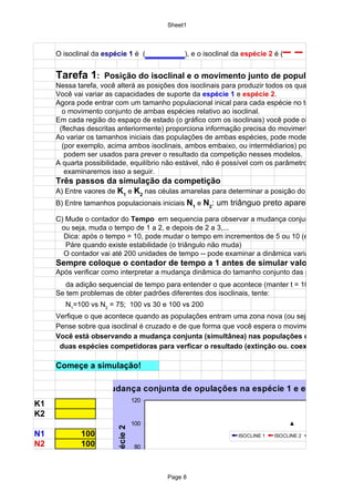 Sheet1



     O isoclinal da espécie 1 é (                 _____), e o isoclinal da espécie 2 é (– – – – –
     Tarefa 1:      Posição do isoclinal e o movimento junto de populações: coexi
     Nessa tarefa, você alterá as posições dos isoclinais para produzir todos os quatro padrões pos
     Você vai variar as capacidades de suporte da espécie 1 e espécie 2.
     Agora pode entrar com um tamanho populacional inical para cada espécie no tempo = 1 e seg
       o movimento conjunto de ambas espécies relativo ao isoclinal.
     Em cada região do espaço de estado (o gráfico com os isoclinais) você pode observar que os
      (flechas descritas anteriormente) proporciona informação precisa do movimento das duas pop
     Ao variar os tamanhos iniciais das populações de ambas espécies, pode modelar o que aconte
       (por exemplo, acima ambos isoclinais, ambos embaixo, ou intermédiarios) pode verificar que
        podem ser usados para prever o resultado da competição nesses modelos.
     A quarta possibilidade, equilíbrio não estável, não é possível com os parâmetros atuais, mas
        examinaremos isso a seguir.
     Três passos da simulação da competição
     A) Entre vaores de K1 e K2 nas céulas amarelas para determinar a posição do isoclinal.
     B) Entre tamanhos populacionais iniciais N1 e N2: um triânguo preto aparecerá no gráfic

     C) Mude o contador do Tempo em sequencia para observar a mudança conjunta de ambas a
      ou seja, muda o tempo de 1 a 2, e depois de 2 a 3,...
       Dica: após o tempo = 10, pode mudar o tempo em incrementos de 5 ou 10 (entre 10, 15, 20
        Páre quando existe estabilidade (o triângulo não muda)
       O contador vai até 200 unidades de tempo -- pode examinar a dinâmica variando o valor: 50
     Sempre coloque o contador de tempo a 1 antes de simular valores novos de
     Após verificar como interpretar a mudança dinâmica do tamanho conjunto das populações, pod
        da adição sequencial de tempo para entender o que acontece (manter t = 100 pode ser sufi
     Se tem problemas de obter padrões diferentes dos isoclinais, tente:
        N1=100 vs N2 = 75; 100 vs 30 e 100 vs 200
     Verfique o que acontece quando as populações entram uma zona nova (ou seja, cruzam o iso
     Pense sobre qua isoclinal é cruzado e de que forma que você espera o movimento conjunto to
     Você está observando a mudança conjunta (simultânea) nas populações de
      duas espécies competidoras para verficar o resultado (extinção ou. coexistência).

     Começe a simulação!

                   Mudança conjunta de opulações na espécie 1 e espécie 2
                                            120
K1
K2
                                            100
                        duos da Espécie 2




N1          100                                                         ISOCLINE 1   ISOCLINE 2   N1 N2
N2          100                              .
                                            80


                                            60
                                                       Page 8

                                            40
 