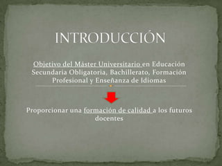 INTRODUCCIÓN Objetivo del Máster Universitario en Educación Secundaria Obligatoria, Bachillerato, Formación Profesional y Enseñanza de Idiomas Proporcionar una formación de calidad a los futuros docentes 