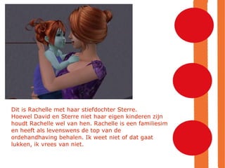 Dit is Rachelle met haar stiefdochter Sterre. Hoewel David en Sterre niet haar eigen kinderen zijn houdt Rachelle wel van hen. Rachelle is een familiesim en heeft als levenswens de top van de ordehandhaving behalen. Ik weet niet of dat gaat lukken, ik vrees van niet. 