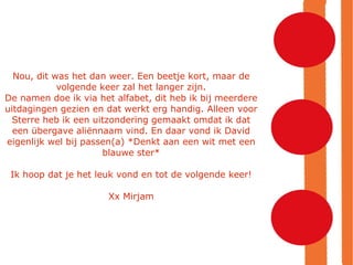 Nou, dit was het dan weer. Een beetje kort, maar de volgende keer zal het langer zijn. De namen doe ik via het alfabet, dit heb ik bij meerdere uitdagingen gezien en dat werkt erg handig. Alleen voor Sterre heb ik een uitzondering gemaakt omdat ik dat een übergave aliënnaam vind. En daar vond ik David eigenlijk wel bij passen(a) *Denkt aan een wit met een blauwe ster* Ik hoop dat je het leuk vond en tot de volgende keer! Xx Mirjam 