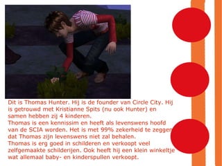 Dit is Thomas Hunter. Hij is de founder van Circle City. Hij is getrouwd met Kristianne Spits (nu ook Hunter) en samen hebben zij 4 kinderen. Thomas is een kennissim en heeft als levenswens hoofd van de SCIA worden. Het is met 99% zekerheid te zeggen dat Thomas zijn levenswens niet zal behalen.  Thomas is erg goed in schilderen en verkoopt veel zelfgemaakte schilderijen. Ook heeft hij een klein winkeltje wat allemaal baby- en kinderspullen verkoopt. 