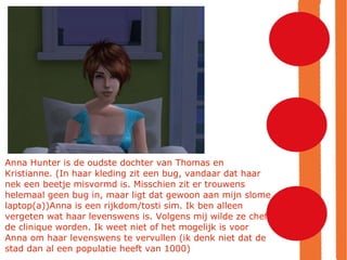 Anna Hunter is de oudste dochter van Thomas en Kristianne. (In haar kleding zit een bug, vandaar dat haar nek een beetje misvormd is. Misschien zit er trouwens helemaal geen bug in, maar ligt dat gewoon aan mijn slome laptop(a))Anna is een rijkdom/tosti sim. Ik ben alleen vergeten wat haar levenswens is. Volgens mij wilde ze chef de clinique worden. Ik weet niet of het mogelijk is voor Anna om haar levenswens te vervullen (ik denk niet dat de stad dan al een populatie heeft van 1000)‏ 