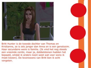 Britt Hunter is de tweede dochter van Thomas en Kristianne, ze is iets jonger dan Anna en is een genotssim. Haar secundaire wens is familie. (Ik vind het nog steeds een vreemde combi, maar ja, dobbelstenen hadden het bepaald, omdat ik anders nooit weet wat voor wens ik moet kiezen). De levenswens van Britt ben ik echt vergeten. 