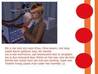 Dit is Jos met zijn zoon Clive. Clive kwam, niet lang nadat Aaron geboren was, ter wereld. Jos is een kennissim, zijn levenswens ben ik vergeten.  Jos is dus ontvoerd door Aliëns en het was voor de hele familie een schok toen Jos niet een eenling, maar een Twaliën kreeg (zoals mijn vader het noemde;-))‏ 