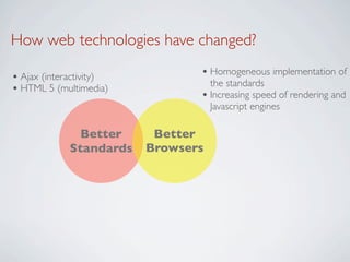How web technologies have changed?

• Ajax (interactivity)          • Homogeneous implementation of
                                  the standards
• HTML 5 (multimedia)
                                • Increasing speed of rendering and
                                  Javascript engines

               Better     Better
             Standards   Browsers
 
