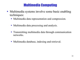 Multimedia Computing Multimedia systems involve some basic enabling techniques: Multimedia data representation and compression. Multimedia data processing and analysis. Transmitting multimedia data through communication networks. Multimedia database, indexing and retrieval. 
