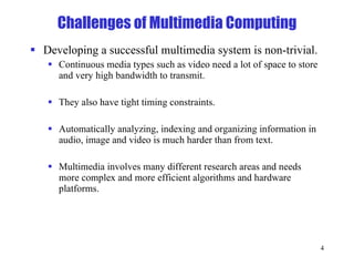 Challenges of Multimedia Computing Developing a successful multimedia system is non-trivial. Continuous media types such as video need a lot of space to store and very high bandwidth to transmit. They also have tight timing constraints. Automatically analyzing, indexing and organizing information in audio, image and video is much harder than from text. Multimedia involves many different research areas and needs more complex and more efficient algorithms and hardware platforms.  