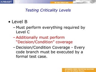 Testing Criticality Levels Level B Must perform everything required by Level C Additionally must perform “Decision/Condition” coverage Decision/Condition Coverage - Every code branch must be executed by a formal test case. 