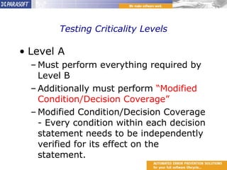 Testing Criticality Levels Level A Must perform everything required by Level B Additionally must perform  “Modified Condition/Decision Coverage” Modified Condition/Decision Coverage - Every condition within each decision statement needs to be independently verified for its effect on the statement. 