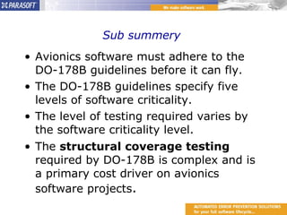 Sub summery  Avionics software must adhere to the DO-178B guidelines before it can fly. The DO-178B guidelines specify five levels of software criticality. The level of testing required varies by the software criticality level. The  structural coverage testing  required by DO-178B is complex and is a primary cost driver on avionics software projects . 