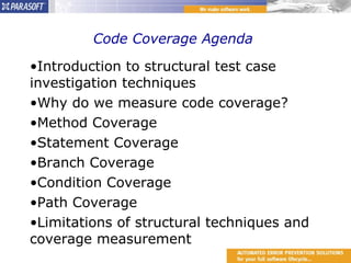 Code Coverage Agenda  Introduction to structural test case investigation techniques Why do we measure code coverage? Method Coverage Statement Coverage Branch Coverage Condition Coverage Path Coverage Limitations of structural techniques and coverage measurement 
