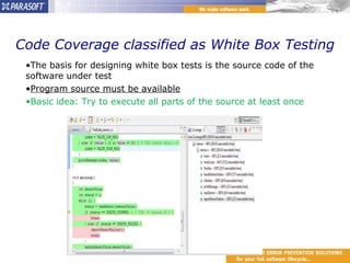Code Coverage classified as White Box Testing The basis for designing white box tests is the source code of the software under test  Program source must be available Basic idea: Try to execute all parts of the source at least once 