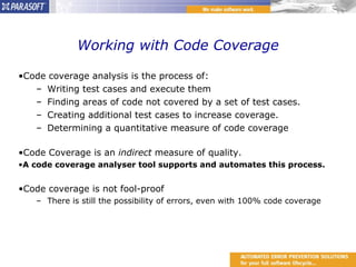 Working with Code Coverage Code coverage analysis is the process of: Writing test cases and execute them Finding areas of code not covered by a set of test cases. Creating additional test cases to increase coverage. Determining a quantitative measure of code coverage Code Coverage is an  indirect  measure of quality.  A code coverage analyser tool supports and automates this process. Code coverage is not fool-proof There is still the possibility of errors, even with 100% code coverage 