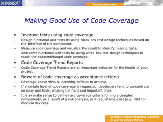 Making Good Use of Code Coverage Improve tests using code coverage Design functional unit tests by using black-box tes t design techniques based on the Interface of the component. Measure code coverage and visualize the result to identify missing tests. Add some functional unit tests by using white-box test design techniques to reach the expected/target code coverage. Code Coverage Trend Reports Code Coverage Trend Reports are an important indicator for the health of your project. Beware of code coverage as acceptance criteria Coverage above 90% is incredibly difficult to achieve. If a certain level of code coverage is requested, developers tend to concentrate on easy unit tests, missing the hard and important ones. It may make sense to define hard coverage criteria for more complex components, as a result of a risk analysis, or if regulations exist (e.g. FDA for medical devices). 