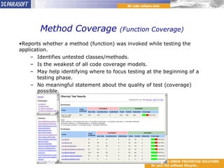 Method Coverage  (Function Coverage) Reports whether a method (function) was invoked while testing the application. Identifies untested classes/methods. Is the weakest of all code coverage models. May help identifying where to focus testing at the beginning of a testing phase. No meaningful statement about the quality of test (coverage) possible. 