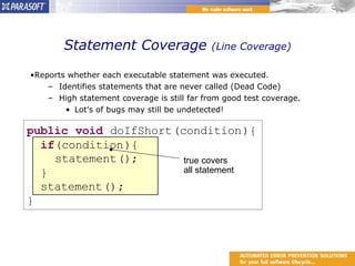 Statement Coverage  (Line Coverage) Reports whether each executable statement was executed. Identifies statements that are never called (Dead Code) High statement coverage is still far from good test coverage. Lot’s of bugs may still be undetected! true covers  all statement 