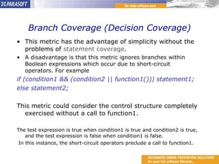 Branch Coverage (Decision Coverage) This metric has the advantage of simplicity without the problems of  statement coverage . A disadvantage is that this metric ignores branches within Boolean expressions which occur due to short-circuit operators. For example if (condition1 && (condition2 || function1())) statement1;  else statement2; This metric could consider the control structure completely exercised without a call to function1. The test expression is true when condition1 is true and condition2 is true, and the test expression is false when condition1 is false. In this instance, the short-circuit operators preclude a call to function1. 