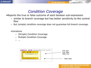 Condition Coverage Reports the true or false outcome of each boolean sub-expression similar to branch coverage but has better sensitivity to the control flow But (simple) condition coverage does not guarantee full branch coverage.  Variations (Simple) Condition Coverage Multiple Condition Coverage ... true, true true, false false, true false, false 