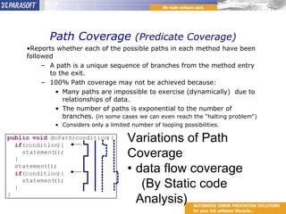 Path Coverage  (Predicate Coverage) Reports whether each of the possible paths in each method have been followed  A path is a unique sequence of branches from the method entry to the exit.  100% Path coverage may not be achieved because:  Many paths are impossible to exercise (dynamically)  due to relationships of data. The number of paths is exponential to the number of branches.  (in some cases we can even reach the “halting problem")  Considers only a limited number of looping possibilities. Variations of Path Coverage data flow coverage  (By Static code Analysis) 