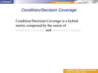 Condition/Decision Coverage Condition/Decision Coverage is a hybrid metric composed by the union of  condition coverage  and  decision coverage . 