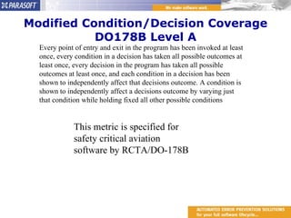 Modified Condition/Decision Coverage DO178B Level A Every point of entry and exit in the program has been invoked at least once, every condition in a decision has taken all possible outcomes at least once, every decision in the program has taken all possible outcomes at least once, and each condition in a decision has been shown to independently affect that decisions outcome. A condition is shown to independently affect a decisions outcome by varying just that condition while holding fixed all other possible conditions  This metric is specified for safety critical aviation software by RCTA/DO-178B 